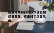 维尼修斯赛前列队欢迎巴黎圣日耳曼，尊重对手尽显风度！的简单介绍