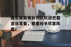维尼修斯赛前列队欢迎巴黎圣日耳曼，尊重对手尽显风度！的简单介绍